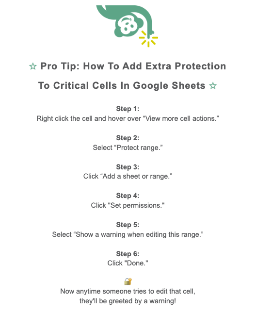 Pro Tip sharing how to add extra protection to critical cells in Google Sheets.Step 1: Right click the cell and hover over “View more cell actions.” Step 2: Select “Protect range.” Step 3: Click “Add a sheet or range.” Step 4: Click "Set permissions." Step 5: Select “Show a warning when editing this range.” Step 6: Click "Done."