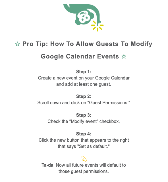 Pro Tip about how to allow Guests to modify Google Calendar events: Step 1: Create a new event on your Google Calendar and add at least one guest. Step 2: Scroll down and click on "Guest Permissions." Step 3: Check the “Modify event” checkbox. Step 4: Click the new button that appears to the right that says "Set as default."