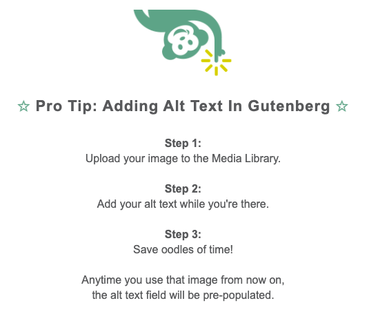Pro Tip: how to add alt text in Gutenberg. Step 1: Upload your image to the media library. Step 2: Add your alt text while you're there. Step 3: Save oodles of time! Any time you use that image from now on, the alt text field will be pre-populated.