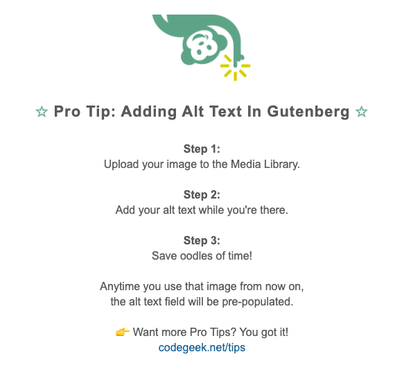 Pro Tip: how to add alt text in Gutenberg. Step 1: Upload your image to the media library. Step 2: Add your alt text while you're there. Step 3: Save oodles of time! Any time you use that image from now on, the alt text field will be pre-populated.